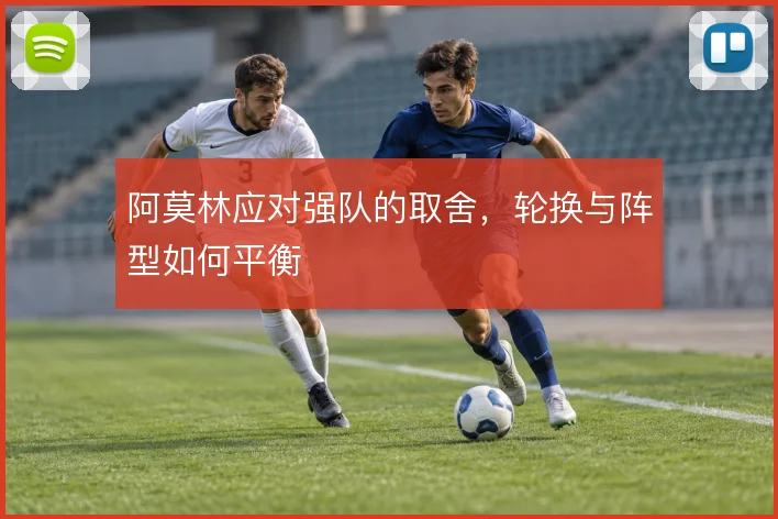 阿莫林应对强队的取舍，轮换与阵型如何平衡