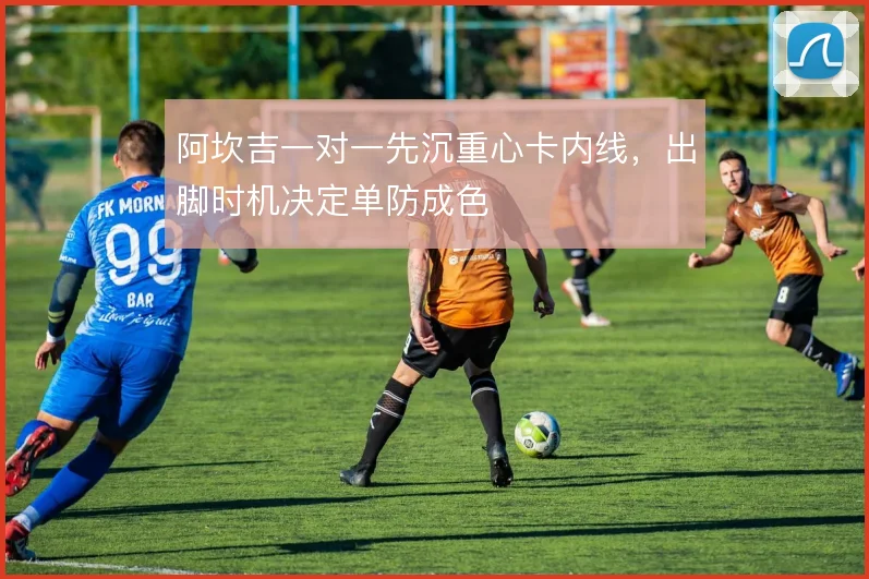 阿坎吉一对一先沉重心卡内线,出脚时机决定单防成色