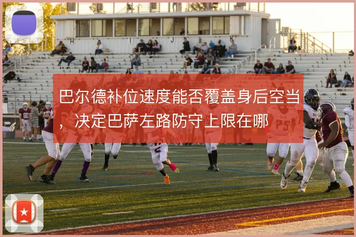 巴尔德补位速度能否覆盖身后空当,决定巴萨左路防守上限在哪