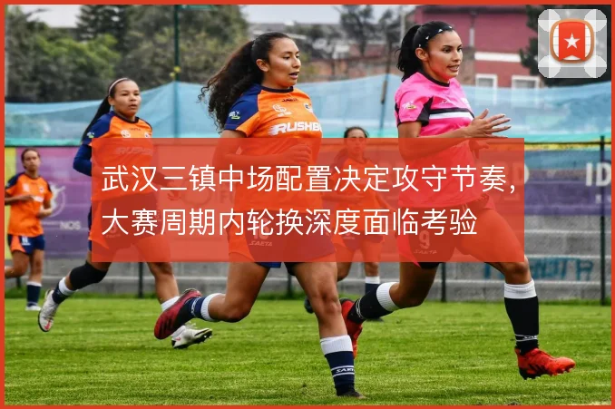 武汉三镇中场配置决定攻守节奏,大赛周期内轮换深度面临考验