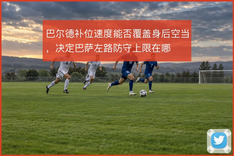 巴尔德补位速度能否覆盖身后空当,决定巴萨左路防守上限在哪