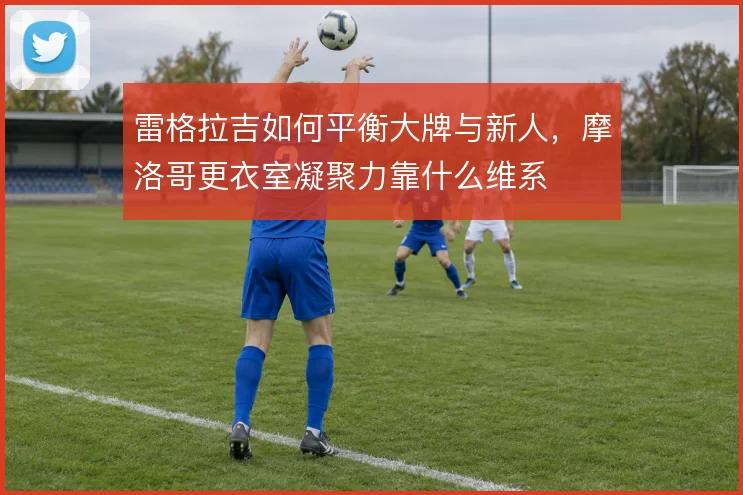 雷格拉吉如何平衡大牌与新人，摩洛哥更衣室凝聚力靠什么维系
