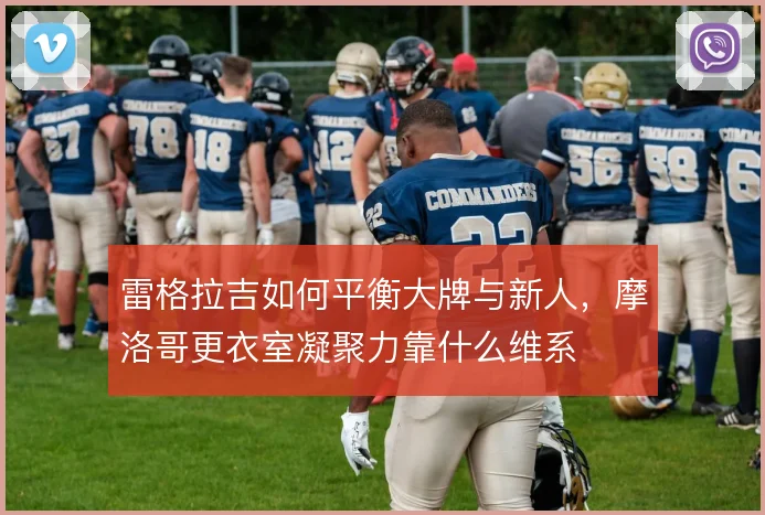 雷格拉吉如何平衡大牌与新人，摩洛哥更衣室凝聚力靠什么维系